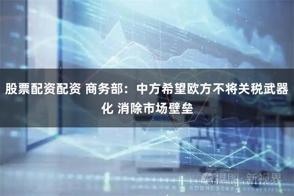 股票配资配资 商务部：中方希望欧方不将关税武器化 消除市场壁垒