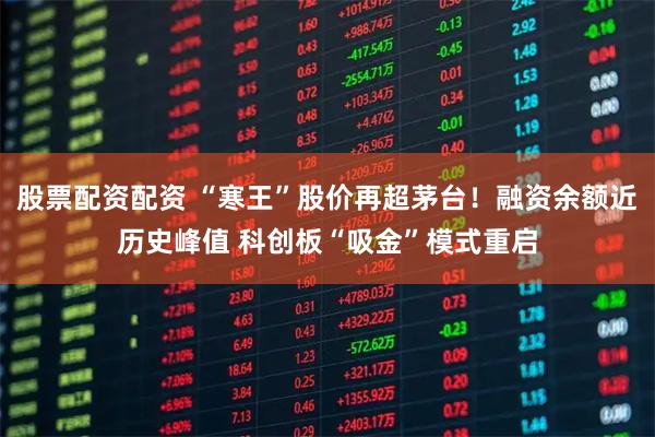 股票配资配资 “寒王”股价再超茅台！融资余额近历史峰值 科创板“吸金”模式重启