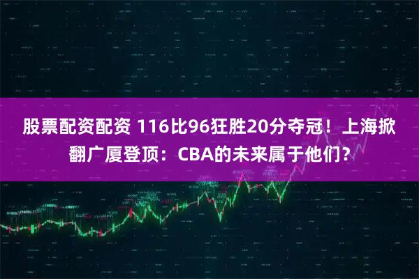 股票配资配资 116比96狂胜20分夺冠！上海掀翻广厦登顶：CBA的未来属于他们？