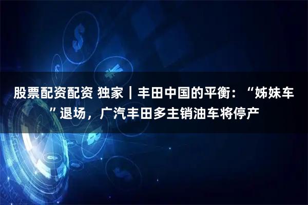 股票配资配资 独家｜丰田中国的平衡：“姊妹车”退场，广汽丰田多主销油车将停产