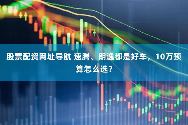 股票配资网址导航 速腾、朗逸都是好车，10万预算怎么选？