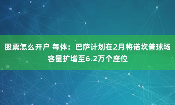 股票怎么开户 每体：巴萨计划在2月将诺坎普球场容量扩增至6.2万个座位