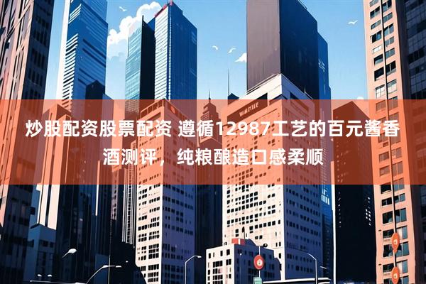 炒股配资股票配资 遵循12987工艺的百元酱香酒测评，纯粮酿造口感柔顺