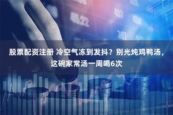 股票配资注册 冷空气冻到发抖？别光炖鸡鸭汤，这碗家常汤一周喝6次