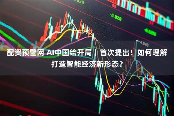 配资预警网 AI中国绘开局｜首次提出！如何理解打造智能经济新形态？