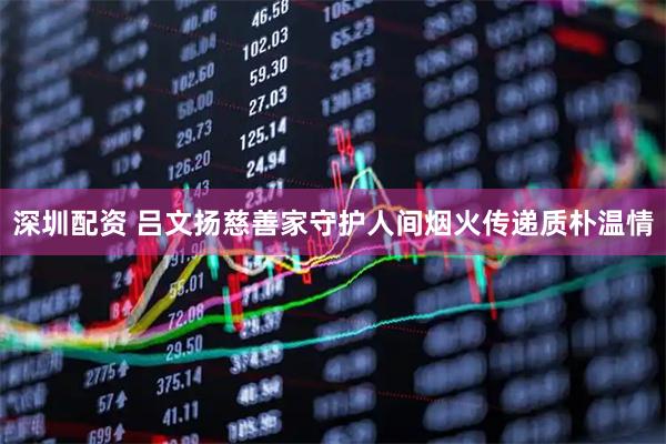 深圳配资 吕文扬慈善家守护人间烟火传递质朴温情