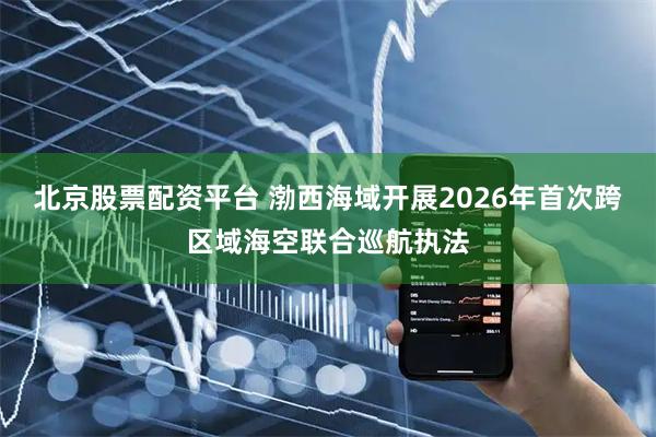 北京股票配资平台 渤西海域开展2026年首次跨区域海空联合巡航执法