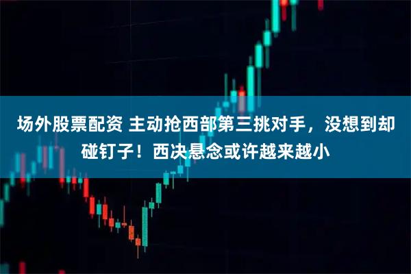 场外股票配资 主动抢西部第三挑对手，没想到却碰钉子！西决悬念或许越来越小