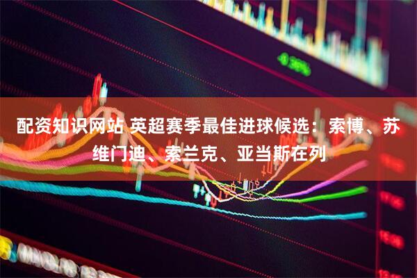 配资知识网站 英超赛季最佳进球候选：索博、苏维门迪、索兰克、亚当斯在列