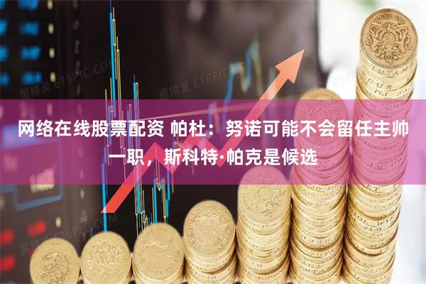 网络在线股票配资 帕杜：努诺可能不会留任主帅一职，斯科特·帕克是候选