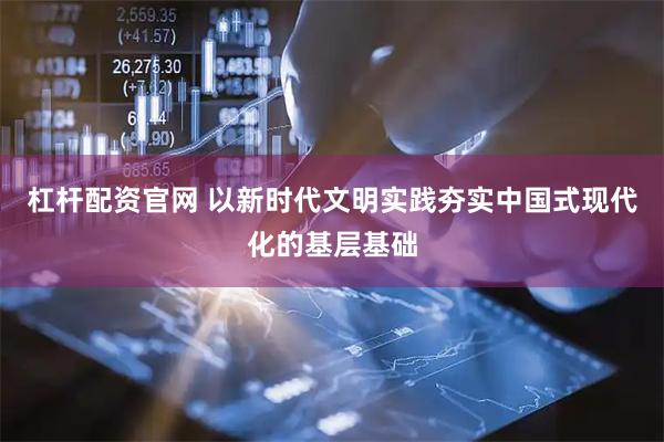 杠杆配资官网 以新时代文明实践夯实中国式现代化的基层基础
