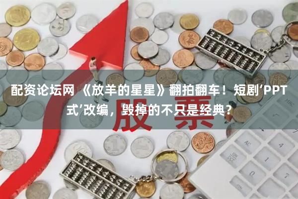 配资论坛网 《放羊的星星》翻拍翻车！短剧‘PPT式’改编，毁掉的不只是经典？