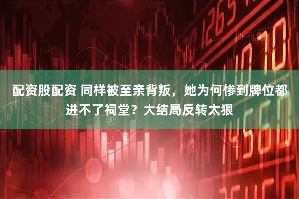配资股配资 同样被至亲背叛，她为何惨到牌位都进不了祠堂？大结局反转太狠