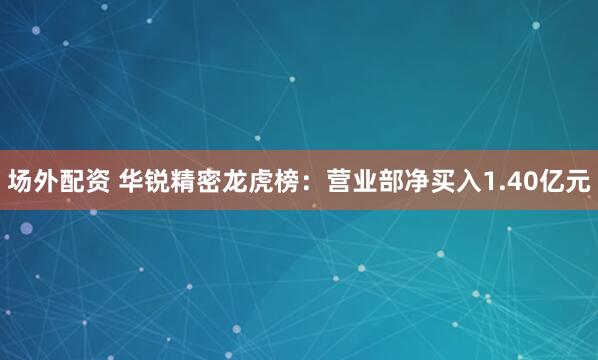 场外配资 华锐精密龙虎榜：营业部净买入1.40亿元